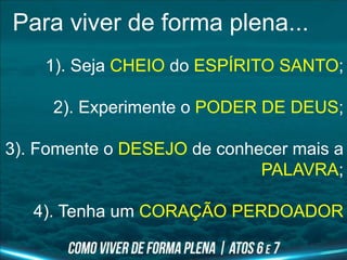 Para viver de forma plena...
1). Seja CHEIO do ESPÍRITO SANTO;
2). Experimente o PODER DE DEUS;
3). Fomente o DESEJO de conhecer mais a
PALAVRA;
4). Tenha um CORAÇÃO PERDOADOR