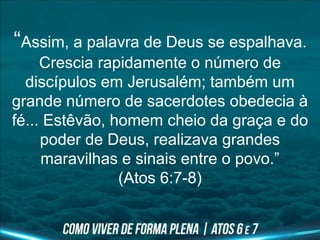 “Assim, a palavra de Deus se espalhava.
Crescia rapidamente o número de
discípulos em Jerusalém; também um
grande número de sacerdotes obedecia à
fé... Estêvão, homem cheio da graça e do
poder de Deus, realizava grandes
maravilhas e sinais entre o povo.”
(Atos 6:7-8)
