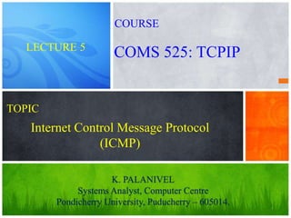 1
Internet Control Message Protocol
(ICMP)
K. PALANIVEL
Systems Analyst, Computer Centre
Pondicherry University, Puducherry – 605014.
LECTURE 5
COMS 525: TCPIP
COURSE
TOPIC
 