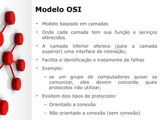 Modelo OSI
• Modelo baseado em camadas
• Onde cada camada tem sua função e serviços
oferecidos
• A camada inferior oferece (para a camada
superior) uma interface de interação;
• Facilita a identificação e tratamento de falhas
• Exemplo:
– se um grupo de computadores quiser se
comunicar, eles devem concorda quais
protocolos irão utilizar;
• Existem dois tipos de protocolos:
– Orientado a conexão
– Não orientado a conexão (sem conexão)
 