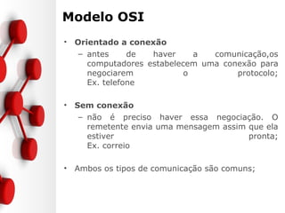 Modelo OSI
• Orientado a conexão
– antes de haver a comunicação,os
computadores estabelecem uma conexão para
negociarem o protocolo;
Ex. telefone
• Sem conexão
– não é preciso haver essa negociação. O
remetente envia uma mensagem assim que ela
estiver pronta;
Ex. correio
• Ambos os tipos de comunicação são comuns;
 