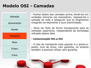 Modelo OSI - Camadas
- Aceitar dados das camadas acima, dividi-los em
unidades menores (se necessário), repassá-los a
camada de rede e assegurar que os fragmentos
chegarão corretamente a oura extremidade.
- Deve ser feito de forma transparente para as
camadas superiores, independente da tecnologia
utilizada abaixo dela.
- Comunicação fim-a-fim
- O tipo de transporte mais popular é o ponto-a-
ponto, livre de erros, com garantia, no entanto
também é possível utilizar sem garantia.
 
