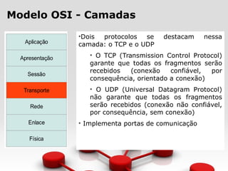 Modelo OSI - Camadas
•Dois protocolos se destacam nessa
camada: o TCP e o UDP
• O TCP (Transmission Control Protocol)
garante que todas os fragmentos serão
recebidos (conexão confiável, por
consequência, orientado a conexão)
• O UDP (Universal Datagram Protocol)
não garante que todas os fragmentos
serão recebidos (conexão não confiável,
por consequência, sem conexão)
• Implementa portas de comunicação
 