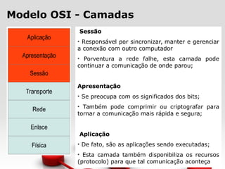 Modelo OSI - Camadas
Sessão
• Responsável por sincronizar, manter e gerenciar
a conexão com outro computador
• Porventura a rede falhe, esta camada pode
continuar a comunicação de onde parou;
Apresentação
• Se preocupa com os significados dos bits;
• Também pode comprimir ou criptografar para
tornar a comunicação mais rápida e segura;
Aplicação
• De fato, são as aplicações sendo executadas;
• Esta camada também disponibiliza os recursos
(protocolo) para que tal comunicação aconteça
 