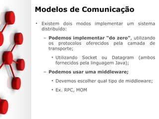 Modelos de Comunicação
• Existem dois modos implementar um sistema
distribuído:
– Podemos implementar “do zero”, utilizando
os protocolos oferecidos pela camada de
transporte;
• Utilizando Socket ou Datagram (ambos
fornecidos pela linguagem Java);
– Podemos usar uma middleware;
• Devemos escolher qual tipo de middleware;
• Ex. RPC, MOM
 
