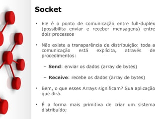 Socket
• Ele é o ponto de comunicação entre full-duplex
(possibilita enviar e receber mensagens) entre
dois processos
• Não existe a transparência de distribuição: toda a
comunicação está explícita, através de
procedimentos:
– Send: enviar os dados (array de bytes)
– Receive: recebe os dados (array de bytes)
• Bem, o que esses Arrays significam? Sua aplicação
que dirá.
• É a forma mais primitiva de criar um sistema
distribuído;
 
