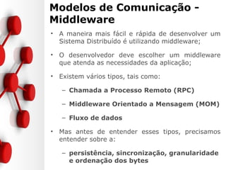 Modelos de Comunicação -
Middleware
• A maneira mais fácil e rápida de desenvolver um
Sistema Distribuído é utilizando middleware;
• O desenvolvedor deve escolher um middleware
que atenda as necessidades da aplicação;
• Existem vários tipos, tais como:
– Chamada a Processo Remoto (RPC)
– Middleware Orientado a Mensagem (MOM)
– Fluxo de dados
• Mas antes de entender esses tipos, precisamos
entender sobre a:
– persistência, sincronização, granularidade
e ordenação dos bytes
 