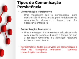 Tipos de Comunicação
Persistência
• Comunicação Persistente
– Uma mensagem que foi apresentada para
transmissão é armazenada pelo middleware de
comunicação durante o tempo que for
necessária entregá-la
• Comunicação Transiente
– Uma mensagem é armazenada pelo sistema de
comunicação somente durante o tempo em que
a aplicação remetente e a aplicação receptora
estiverem executando.
• Normalmente, todos os serviços de comunicação a
nível de transporte oferecem somente
comunicação transiente.
 