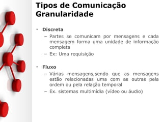 Tipos de Comunicação
Granularidade
• Discreta
– Partes se comunicam por mensagens e cada
mensagem forma uma unidade de informação
completa
– Ex: Uma requisição
• Fluxo
– Várias mensagens,sendo que as mensagens
estão relacionadas uma com as outras pela
ordem ou pela relação temporal
– Ex. sistemas multimídia (vídeo ou áudio)
 