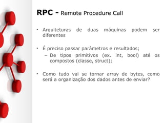 RPC - Remote Procedure Call
• Arquiteturas de duas máquinas podem ser
diferentes
• É preciso passar parâmetros e resultados;
– De tipos primitivos (ex. int, bool) até os
compostos (classe, struct);
• Como tudo vai se tornar array de bytes, como
será a organização dos dados antes de enviar?
 