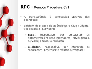 RPC - Remote Procedure Call
• A transparência é conseguida através dos
apêndices;
• Existem dois tipos de apêndices: o Stub (Cliente)
e o Skeleton (Servidor);
– Stub: responsável por empacotar os
parâmetros em uma mensagem, envia para o
servidor, e tratar a resposta.
– Skeleton: responsável por interpreta as
requisições, processar e retorna a resposta;
 