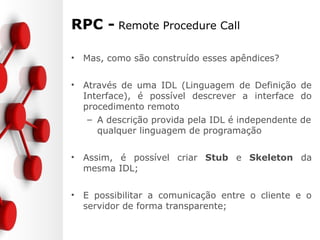 RPC - Remote Procedure Call
• Mas, como são construído esses apêndices?
• Através de uma IDL (Linguagem de Definição de
Interface), é possível descrever a interface do
procedimento remoto
– A descrição provida pela IDL é independente de
qualquer linguagem de programação
• Assim, é possível criar Stub e Skeleton da
mesma IDL;
• E possibilitar a comunicação entre o cliente e o
servidor de forma transparente;
 