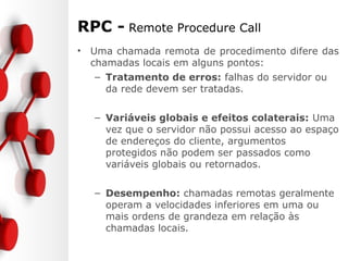 RPC - Remote Procedure Call
• Uma chamada remota de procedimento difere das
chamadas locais em alguns pontos:
– Tratamento de erros: falhas do servidor ou
da rede devem ser tratadas.
– Variáveis globais e efeitos colaterais: Uma
vez que o servidor não possui acesso ao espaço
de endereços do cliente, argumentos
protegidos não podem ser passados como
variáveis globais ou retornados.
– Desempenho: chamadas remotas geralmente
operam a velocidades inferiores em uma ou
mais ordens de grandeza em relação às
chamadas locais.
 