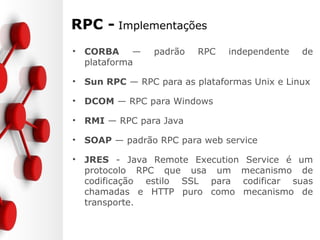 RPC - Implementações
• CORBA — padrão RPC independente de
plataforma
• Sun RPC — RPC para as plataformas Unix e Linux
• DCOM — RPC para Windows
• RMI — RPC para Java
• SOAP — padrão RPC para web service
• JRES - Java Remote Execution Service é um
protocolo RPC que usa um mecanismo de
codificação estilo SSL para codificar suas
chamadas e HTTP puro como mecanismo de
transporte.
 