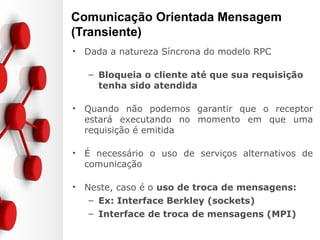 Comunicação Orientada Mensagem
(Transiente)
• Dada a natureza Síncrona do modelo RPC
– Bloqueia o cliente até que sua requisição
tenha sido atendida
• Quando não podemos garantir que o receptor
estará executando no momento em que uma
requisição é emitida
• É necessário o uso de serviços alternativos de
comunicação
• Neste, caso é o uso de troca de mensagens:
– Ex: Interface Berkley (sockets)
– Interface de troca de mensagens (MPI)
 
