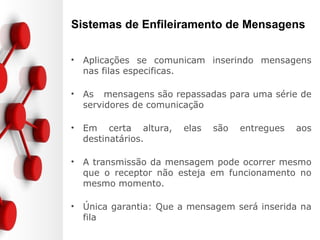 Sistemas de Enfileiramento de Mensagens
• Aplicações se comunicam inserindo mensagens
nas filas especificas.
• As mensagens são repassadas para uma série de
servidores de comunicação
• Em certa altura, elas são entregues aos
destinatários.
• A transmissão da mensagem pode ocorrer mesmo
que o receptor não esteja em funcionamento no
mesmo momento.
• Única garantia: Que a mensagem será inserida na
fila
 