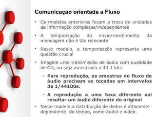 Comunicação orientada a Fluxo
• Os modelos anteriores focam a troca de unidades
de informação completas/independentes
• A temporização do envio/recebimento da
mensagem não é tão relevante
• Neste modelo, a temporização representa uma
questão crucial
• Imagine uma transmissão de áudio com qualidade
de CD, ou seja amostrada a 44.1 khz.
– Para reprodução, as amostras no fluxo de
áudio precisam se tocadas em intervalos
de 1/44100s.
– A reprodução a uma taxa diferente vai
resultar um áudio diferente do original
• Neste modelo a distribuição de dados é altamente
dependente do tempo, como áudio e vídeo.
 