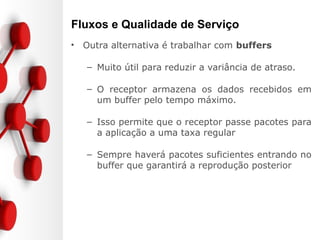 Fluxos e Qualidade de Serviço
• Outra alternativa é trabalhar com buffers
– Muito útil para reduzir a variância de atraso.
– O receptor armazena os dados recebidos em
um buffer pelo tempo máximo.
– Isso permite que o receptor passe pacotes para
a aplicação a uma taxa regular
– Sempre haverá pacotes suficientes entrando no
buffer que garantirá a reprodução posterior
 
