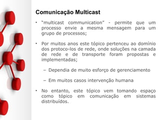 Comunicação Multicast
• “multicast communication” - permite que um
processo envie a mesma mensagem para um
grupo de processos;
• Por muitos anos este tópico pertenceu ao domínio
dos protoco-los de rede, onde soluções na camada
de rede e de transporte foram propostas e
implementadas;
– Dependia de muito esforço de gerenciamento
– Em muitos casos intervenção humana
• No entanto, este tópico vem tomando espaço
como tópico em comunicação em sistemas
distribuídos.
 