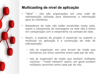 Multicasting de nível de aplicação
• “idéia” - nós são organizados em uma rede de
sobreposição utilizada para disseminar a informação
para os membros;
• Roteadores da rede não estão envolvidos nesta rede,
assim o roteamento de mensagens na rede não é ótimo
em comparação com o roteamento na camada de rede.
• Assim, o aspecto de projeto é essencial no suporte a
multicast na aplicação é a construção da rede de
sobreposição:
– nós se organizam em uma árvore de modo que
tenhamos um único caminho entre cada par de nós;
– nós se organizam de modo que tenham múltiplos
vizinhos - “mesh network” assim, em geral existem
múltiplos caminhos entre cada par de nós.
 