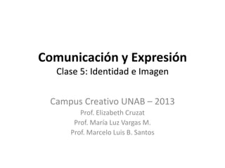 Comunicación y Expresión
  Clase 5: Identidad e Imagen


 Campus Creativo UNAB – 2013
        Prof. Elizabeth Cruzat
      Prof. María Luz Vargas M.
     Prof. Marcelo Luis B. Santos
 