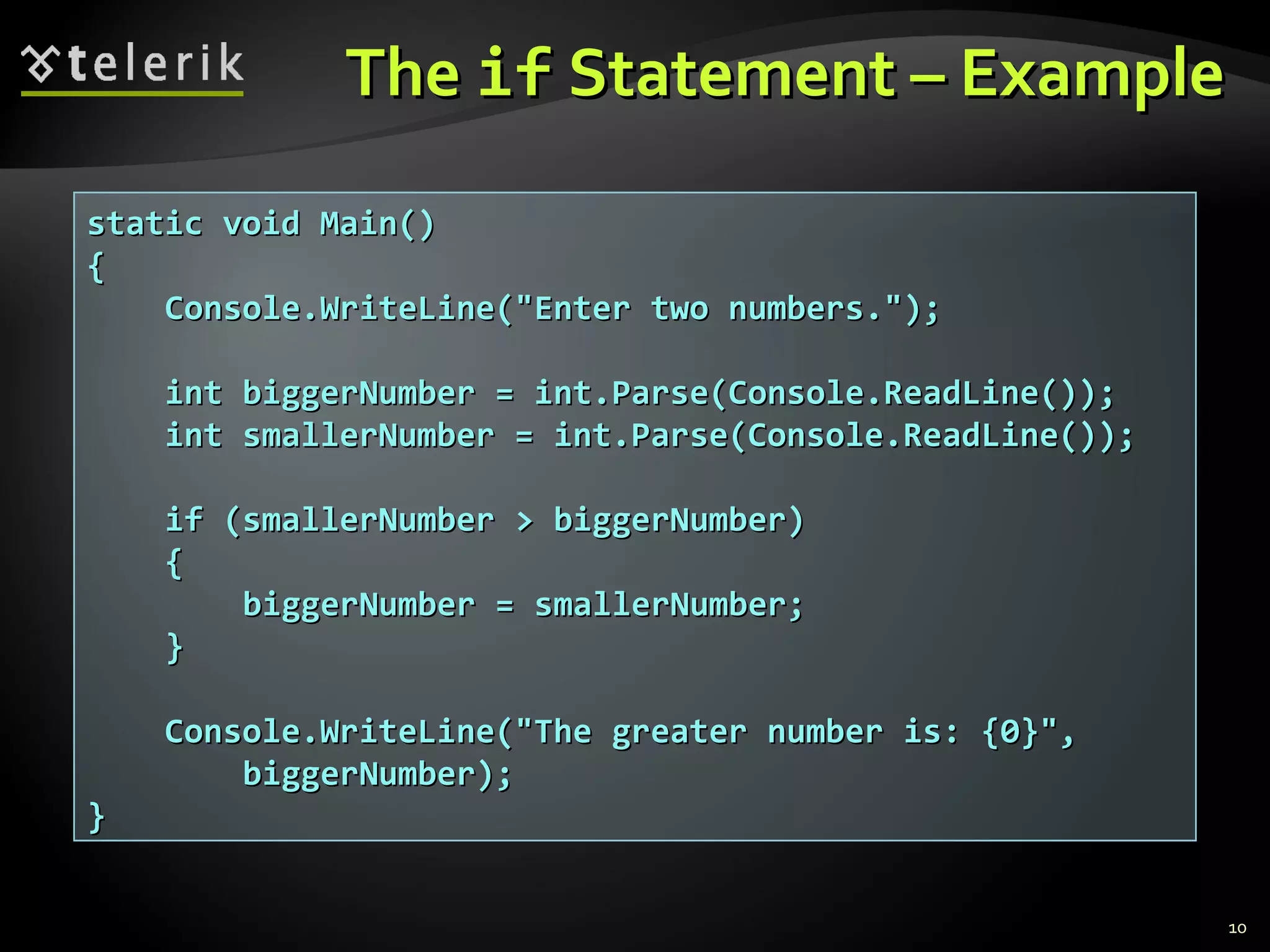 TheThe ifif Statement – ExampleStatement – Example
10
static void Main()static void Main()
{{
Console.WriteLine("Enter two numbers.");Console.WriteLine("Enter two numbers.");
int biggerNumber = int.Parse(Console.ReadLine());int biggerNumber = int.Parse(Console.ReadLine());
int smallerNumber = int.Parse(Console.ReadLine());int smallerNumber = int.Parse(Console.ReadLine());
if (smallerNumber > biggerNumber)if (smallerNumber > biggerNumber)
{{
biggerNumber = smallerNumber;biggerNumber = smallerNumber;
}}
Console.WriteLine("The greater number is: {0}",Console.WriteLine("The greater number is: {0}",
biggerNumber);biggerNumber);
}}
 