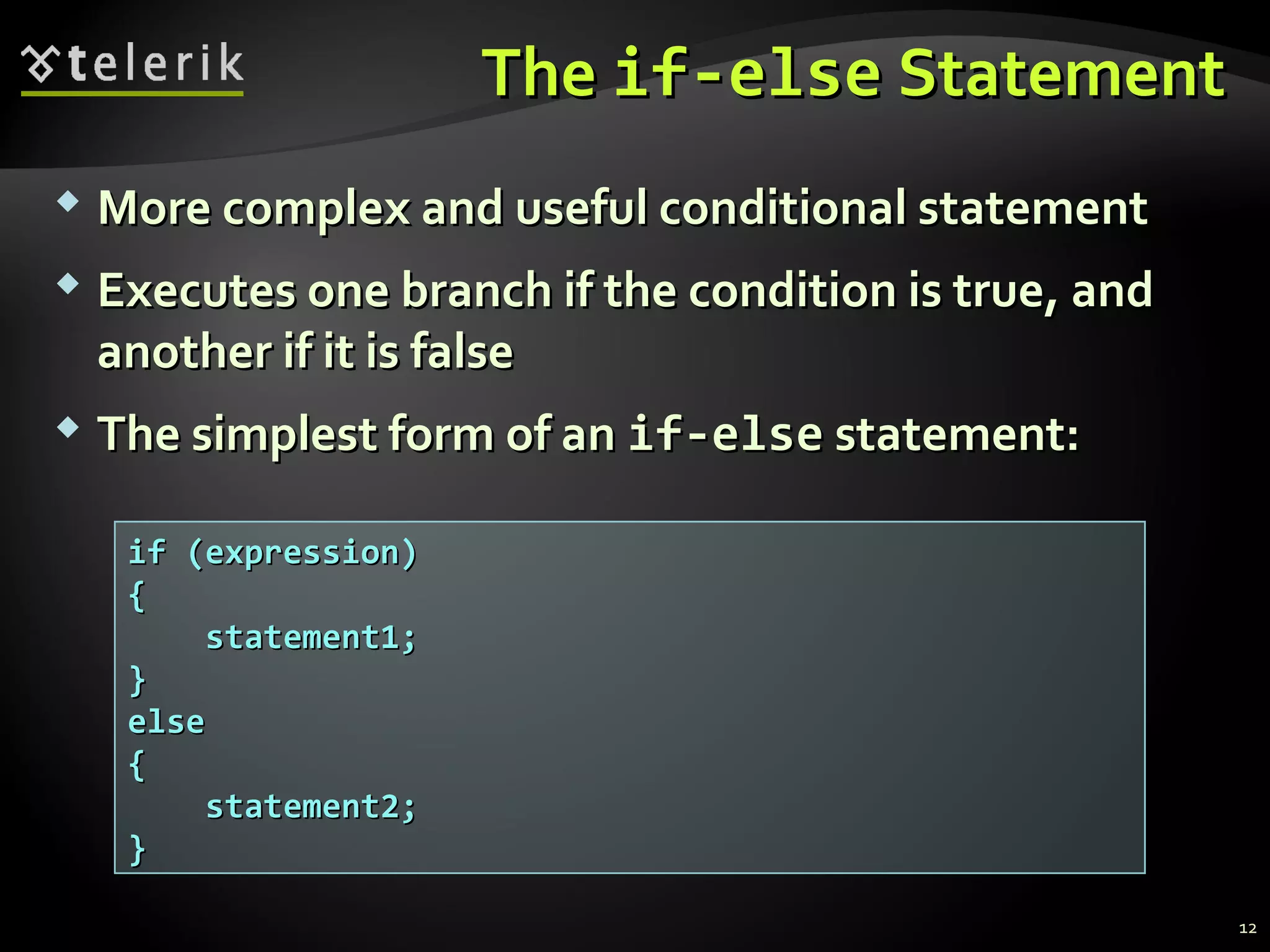 TheThe if-elseif-else StatementStatement
 More complex and useful conditional statementMore complex and useful conditional statement
 Executes one branch if the condition is true, andExecutes one branch if the condition is true, and
another if it is falseanother if it is false
 The simplest form of anThe simplest form of an if-elseif-else statement:statement:
if (expression)if (expression)
{{
statement1;statement1;
}}
elseelse
{{
statement2;statement2;
}}
12
 
