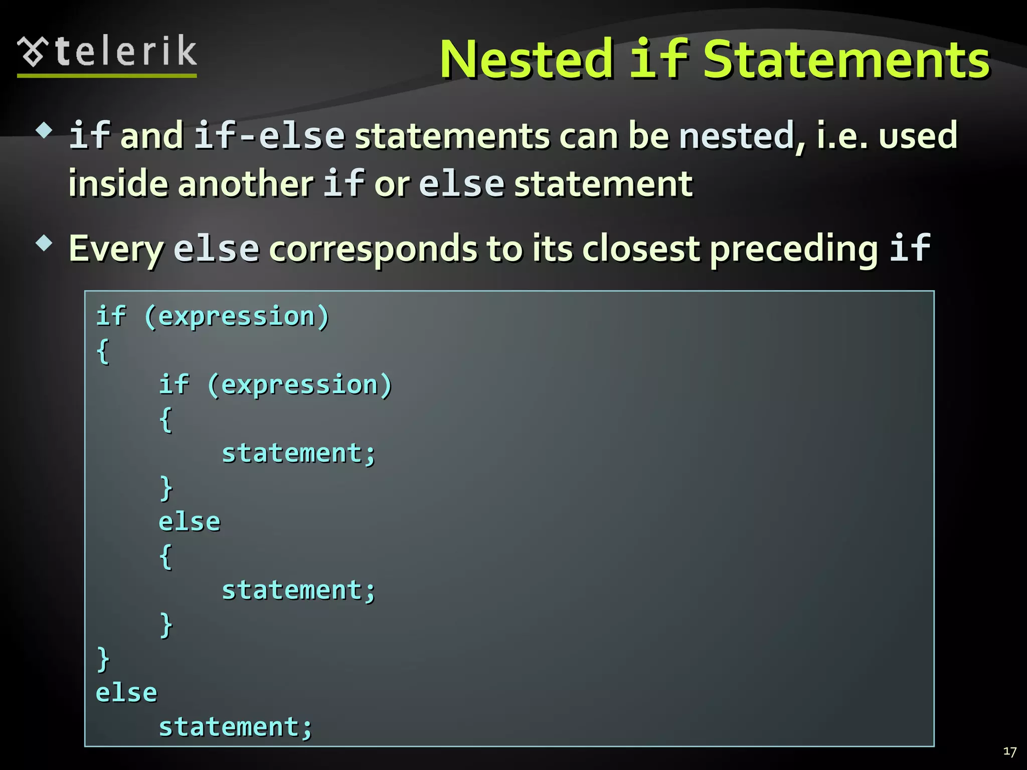 NestedNested ifif StatementsStatements
 ifif andand if-elseif-else statements can bestatements can be nestednested, i.e. used, i.e. used
inside anotherinside another ifif oror elseelse statementstatement
 EveryEvery elseelse corresponds to its closest precedingcorresponds to its closest preceding ifif
if (expression)if (expression)
{{
if (expression)if (expression)
{{
statement;statement;
}}
elseelse
{{
statement;statement;
}}
}}
elseelse
statement;statement;
17
 