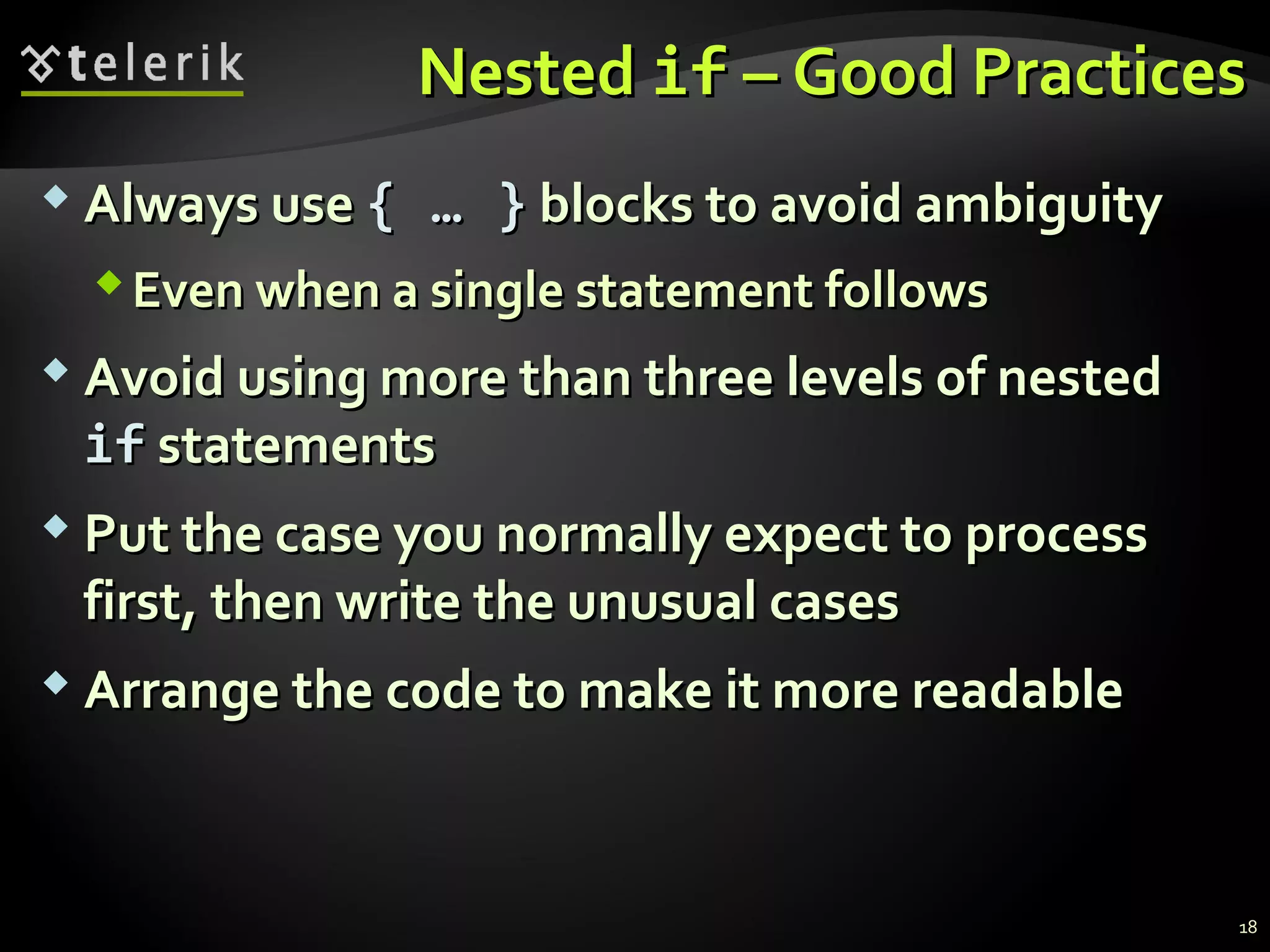 NestedNested ifif – Good Practices– Good Practices
 Always useAlways use {{ …… }} blocks to avoid ambiguityblocks to avoid ambiguity
Even when a single statement followsEven when a single statement follows
 Avoid using more than three levels of nestedAvoid using more than three levels of nested
ifif statementsstatements
 Put the case you normally expect to processPut the case you normally expect to process
first, then write the unusual casesfirst, then write the unusual cases
 Arrange the code to make it more readableArrange the code to make it more readable
18
 