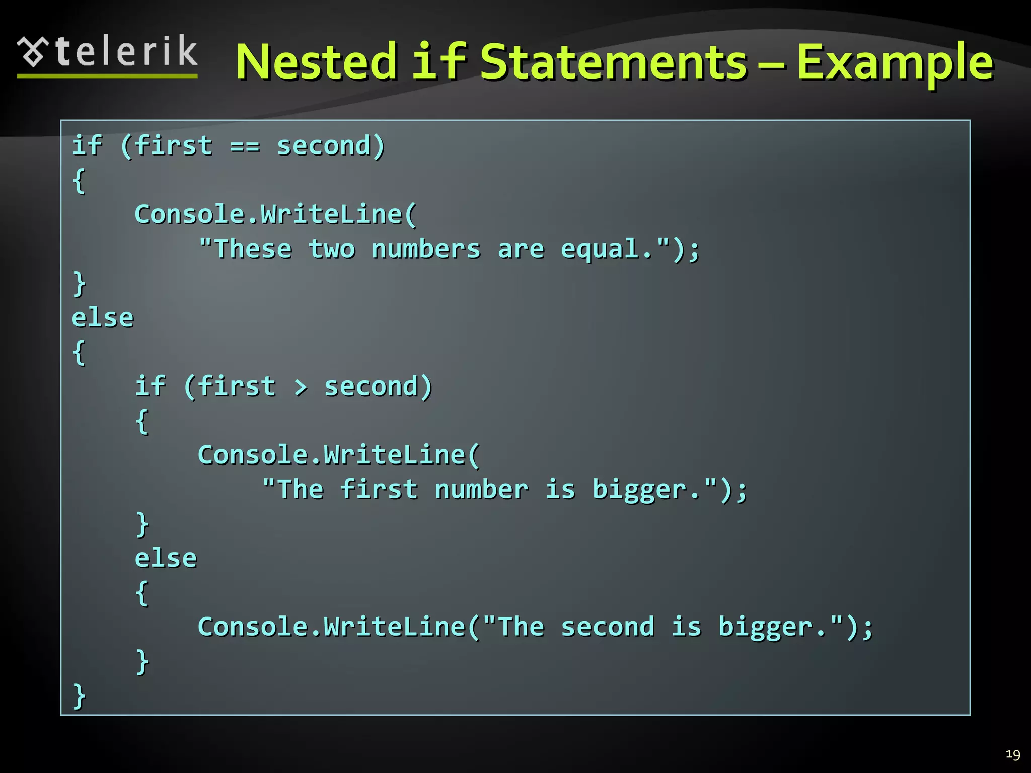 NestedNested ifif Statements – ExampleStatements – Example
if (first == second)if (first == second)
{{
Console.WriteLine(Console.WriteLine(
"These two numbers are equal.");"These two numbers are equal.");
}}
elseelse
{{
if (first > second)if (first > second)
{{
Console.WriteLine(Console.WriteLine(
"The first number is bigger.");"The first number is bigger.");
}}
elseelse
{{
Console.WriteLine("The second is bigger.");Console.WriteLine("The second is bigger.");
}}
}}
19
 