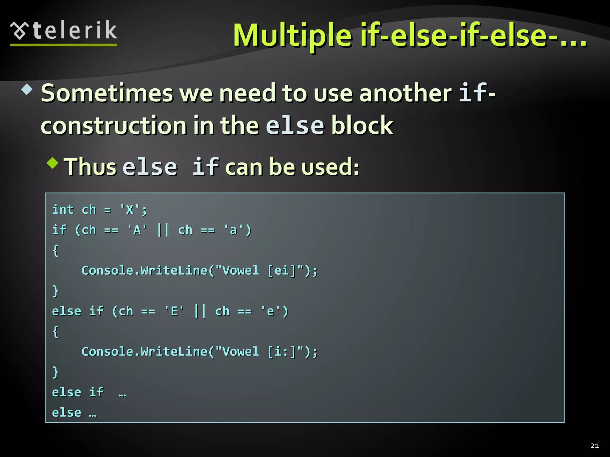 Multiple if-else-if-else-…Multiple if-else-if-else-…
 Sometimes we need to use anotherSometimes we need to use another ifif--
construction in theconstruction in the elseelse blockblock
ThusThus else ifelse if can be used:can be used:
21
int ch = 'X';int ch = 'X';
if (ch == 'A' || ch == 'a')if (ch == 'A' || ch == 'a')
{{
Console.WriteLine("Vowel [ei]");Console.WriteLine("Vowel [ei]");
}}
else if (ch == 'E' || ch == 'e')else if (ch == 'E' || ch == 'e')
{{
Console.WriteLine("Vowel [i:]");Console.WriteLine("Vowel [i:]");
}}
else if …else if …
else …else …
 