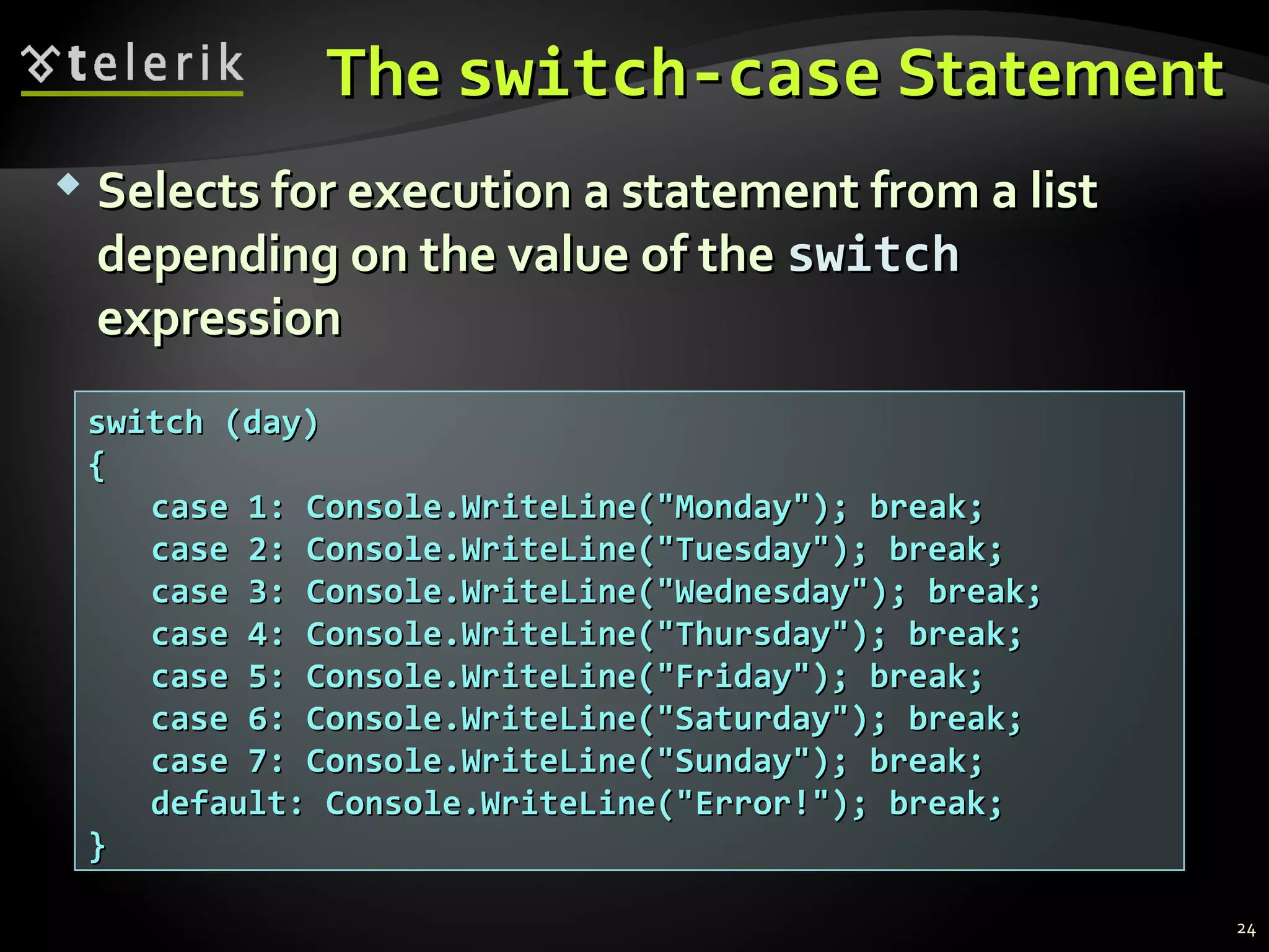 TheThe switch-caseswitch-case StatementStatement
 Selects for execution a statement from a listSelects for execution a statement from a list
depending on the value of thedepending on the value of the switchswitch
expressionexpression
switch (day)switch (day)
{{
case 1: Console.WriteLine("Monday"); break;case 1: Console.WriteLine("Monday"); break;
case 2: Console.WriteLine("Tuesday"); break;case 2: Console.WriteLine("Tuesday"); break;
case 3: Console.WriteLine("Wednesday"); break;case 3: Console.WriteLine("Wednesday"); break;
case 4: Console.WriteLine("Thursday"); break;case 4: Console.WriteLine("Thursday"); break;
case 5: Console.WriteLine("Friday"); break;case 5: Console.WriteLine("Friday"); break;
case 6: Console.WriteLine("Saturday"); break;case 6: Console.WriteLine("Saturday"); break;
case 7: Console.WriteLine("Sunday"); break;case 7: Console.WriteLine("Sunday"); break;
default: Console.WriteLine("Error!"); break;default: Console.WriteLine("Error!"); break;
}}
24
 
