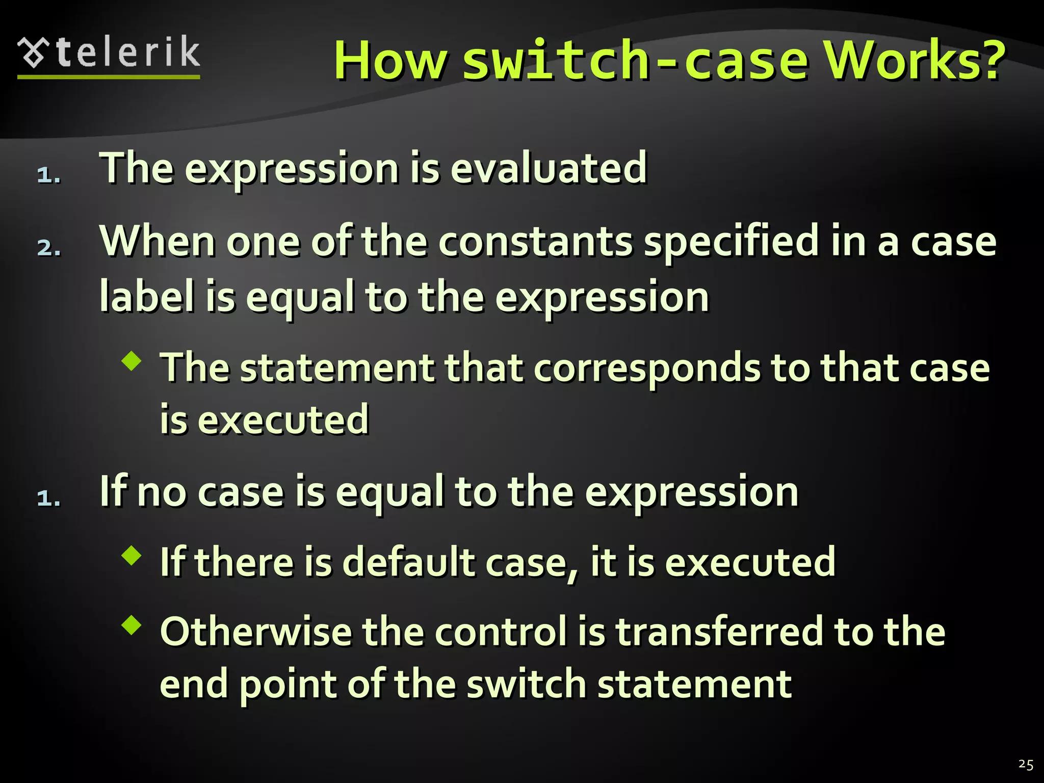HowHow switch-caseswitch-case Works?Works?
1.1. The expression is evaluatedThe expression is evaluated
2.2. When one of the constants specified in a caseWhen one of the constants specified in a case
label is equal to the expressionlabel is equal to the expression
 The statement that corresponds to that caseThe statement that corresponds to that case
is executedis executed
1.1. If no case is equal to the expressionIf no case is equal to the expression
 If there is default case, it is executedIf there is default case, it is executed
 Otherwise the control is transferred to theOtherwise the control is transferred to the
end point of the switch statementend point of the switch statement
25
 