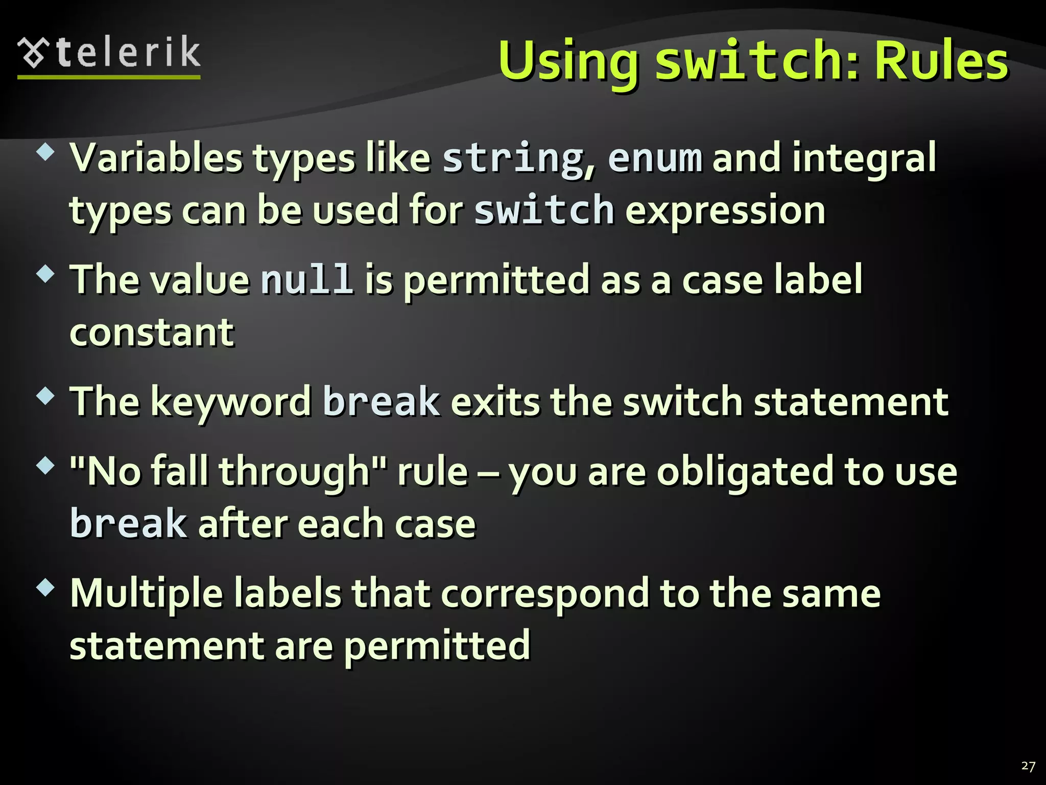 UsingUsing switchswitch: Rules: Rules
 Variables types likeVariables types like stringstring,, enumenum and integraland integral
types can be used fortypes can be used for switchswitch expressionexpression
 The valueThe value nullnull is permitted as a case labelis permitted as a case label
constantconstant
 The keywordThe keyword breakbreak exits the switch statementexits the switch statement
 "No fall through" rule – you are obligated to use"No fall through" rule – you are obligated to use
breakbreak after each caseafter each case
 Multiple labels that correspond to the sameMultiple labels that correspond to the same
statement are permittedstatement are permitted
27
 