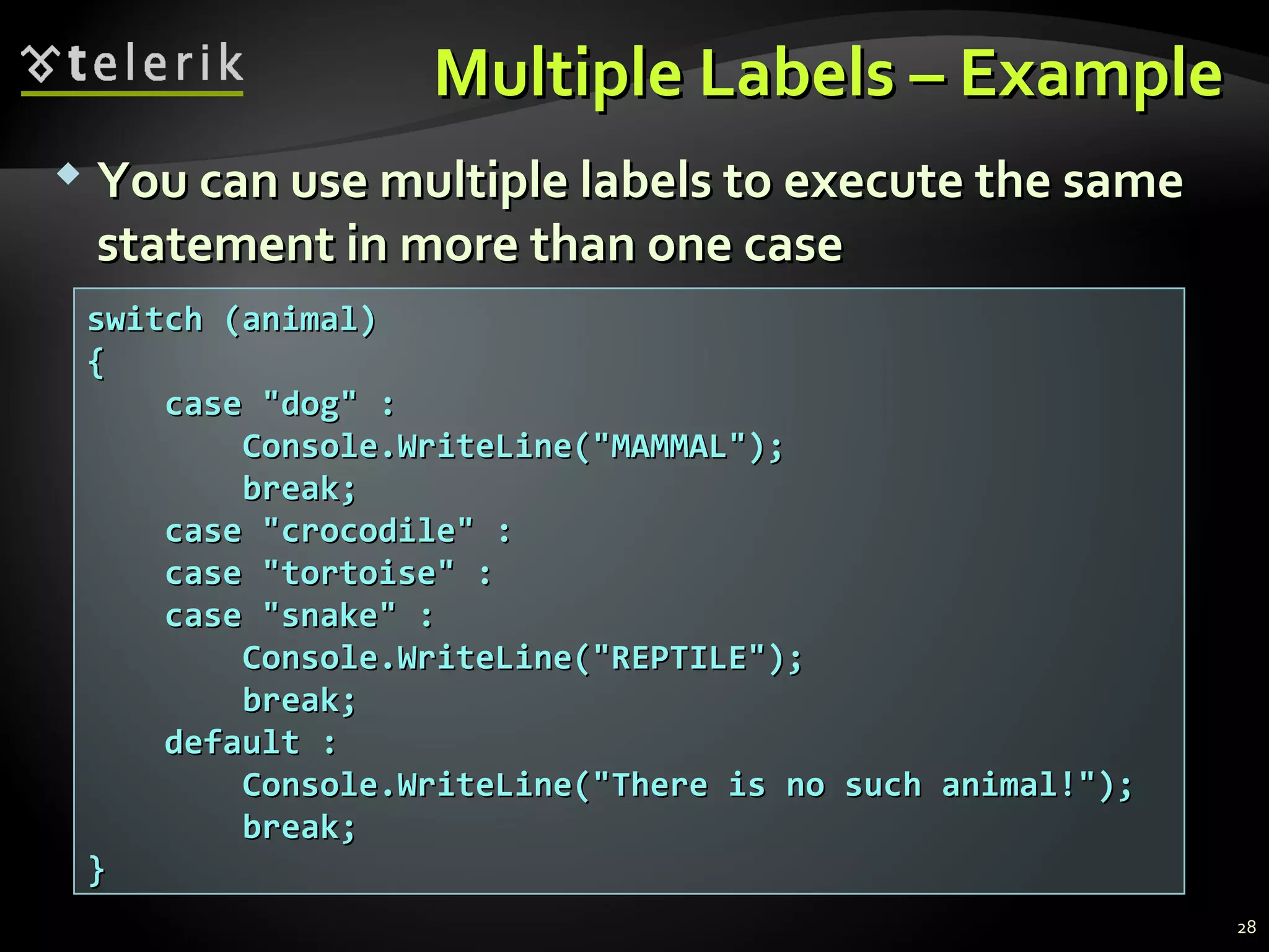 Multiple Labels – ExampleMultiple Labels – Example
switch (animal)switch (animal)
{{
case "dog" :case "dog" :
Console.WriteLine("MAMMAL");Console.WriteLine("MAMMAL");
break;break;
case "crocodile" :case "crocodile" :
case "tortoise" :case "tortoise" :
case "snake" :case "snake" :
Console.WriteLine("REPTILE");Console.WriteLine("REPTILE");
break;break;
default :default :
Console.WriteLine("There is no such animal!");Console.WriteLine("There is no such animal!");
break;break;
}}
 You can use multiple labels to execute the sameYou can use multiple labels to execute the same
statement in more than one casestatement in more than one case
28
 