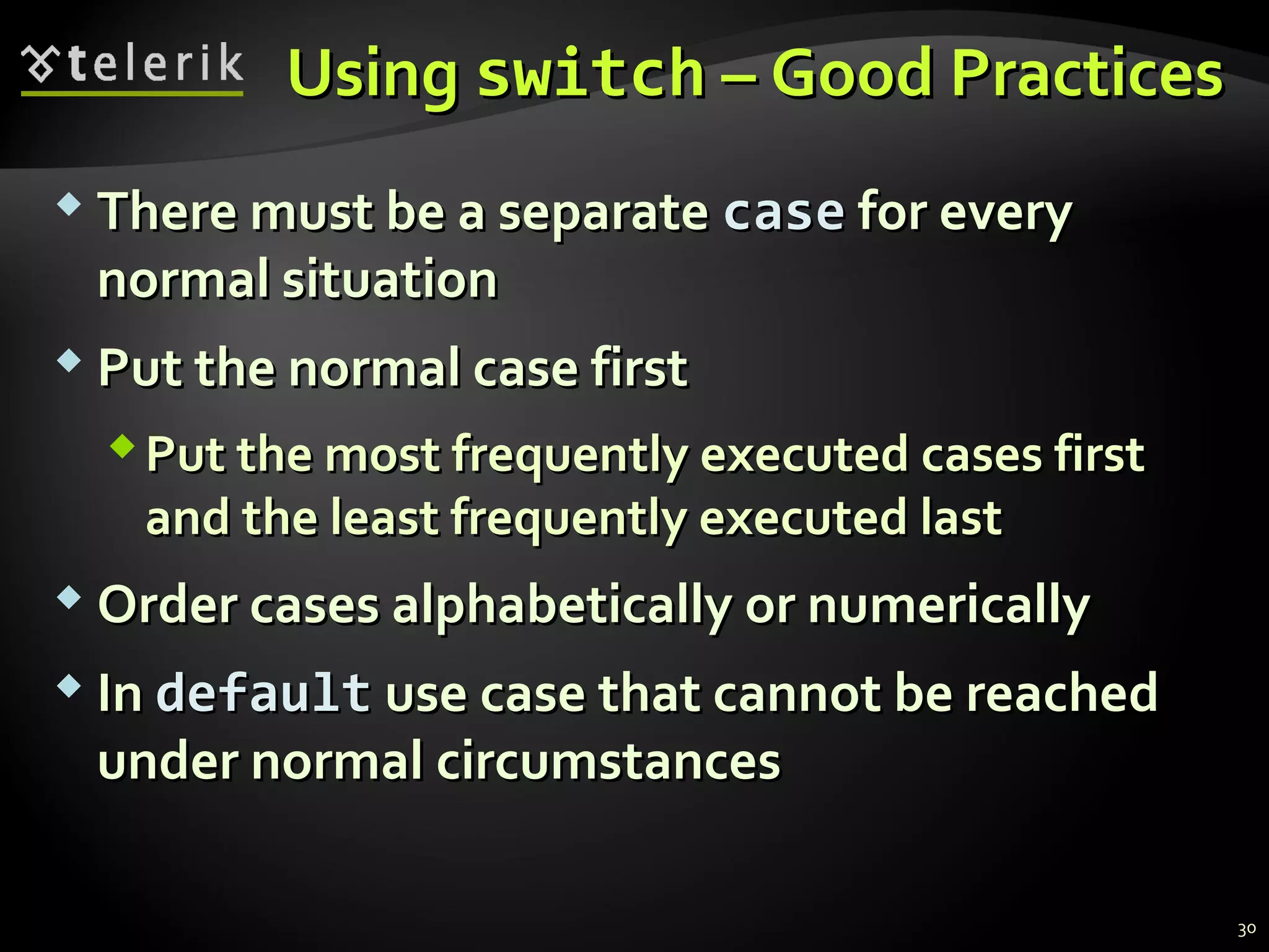 UsingUsing switchswitch – Good Practices– Good Practices
 There must be a separateThere must be a separate casecase for everyfor every
normal situationnormal situation
 Put the normal case firstPut the normal case first
Put the most frequently executed cases firstPut the most frequently executed cases first
and the least frequently executed lastand the least frequently executed last
 Order cases alphabetically or numericallyOrder cases alphabetically or numerically
 InIn defaultdefault use case that cannot be reacheduse case that cannot be reached
under normalunder normal circumstancescircumstances
30
 