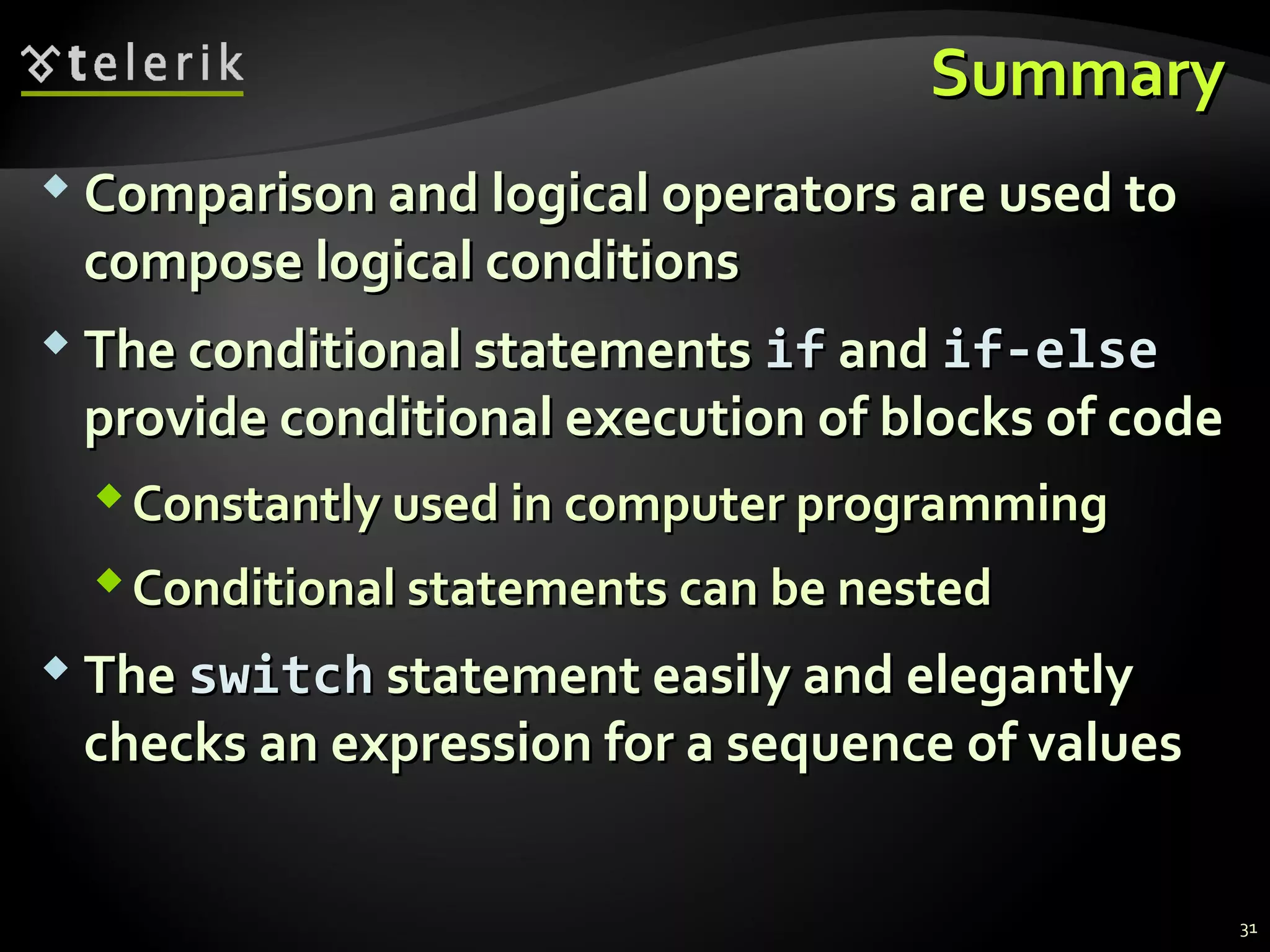 SummarySummary
 Comparison and logical operators are used toComparison and logical operators are used to
compose logical conditionscompose logical conditions
 The conditional statementsThe conditional statements ifif andand if-elseif-else
provide conditional execution of blocks of codeprovide conditional execution of blocks of code
Constantly used in computer programmingConstantly used in computer programming
Conditional statements can be nestedConditional statements can be nested
 TheThe switchswitch statement easily and elegantlystatement easily and elegantly
checks an expression for a sequence of valueschecks an expression for a sequence of values
31
 