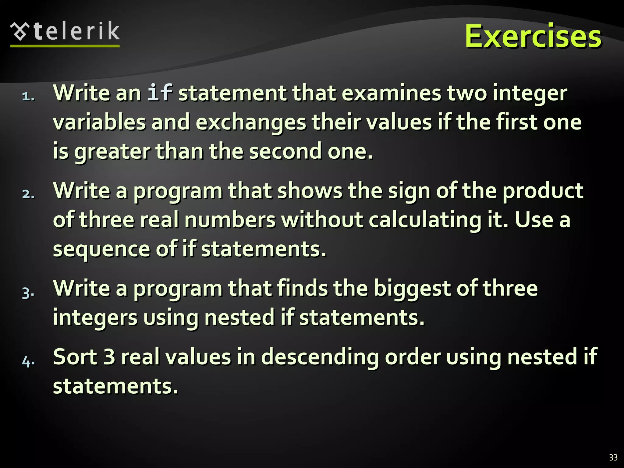 ExercisesExercises
1.1. Write anWrite an ifif statement that examines two integerstatement that examines two integer
variables and exchanges their values if the first onevariables and exchanges their values if the first one
is greater than the second one.is greater than the second one.
2.2. Write a program that shows the sign of the productWrite a program that shows the sign of the product
of three real numbers without calculating it. Use aof three real numbers without calculating it. Use a
sequence of if statements.sequence of if statements.
3.3. Write a program that finds the biggest of threeWrite a program that finds the biggest of three
integers using nested if statements.integers using nested if statements.
4.4. SortSort 33 real values in descending order using nested ifreal values in descending order using nested if
statements.statements.
33
 