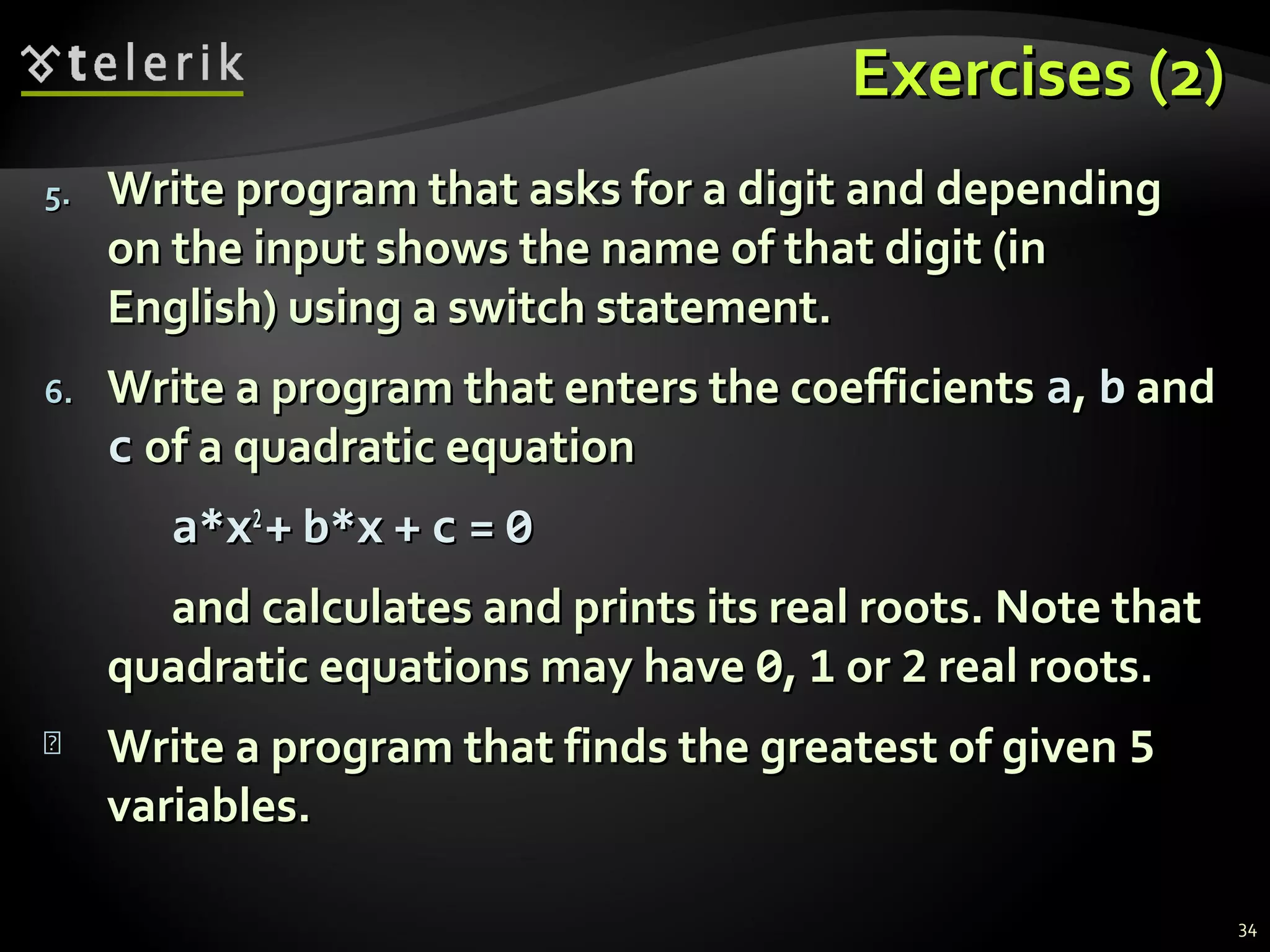 Exercises (2)Exercises (2)
5.5. Write program that asks for a digit and dependingWrite program that asks for a digit and depending
on the input shows the name of that digit (inon the input shows the name of that digit (in
English) using a switch statement.English) using a switch statement.
6.6. Write a program that enters the coefficientsWrite a program that enters the coefficients aa,, bb andand
cc of a quadratic equationof a quadratic equation
a*xa*x22
++ b*xb*x ++ cc == 00
and calculates and prints its real roots. Note thatand calculates and prints its real roots. Note that
quadratic equations may havequadratic equations may have 00,, 11 oror 22 real roots.real roots.
 Write a program that finds the greatest of givenWrite a program that finds the greatest of given 55
variables.variables.
34
 