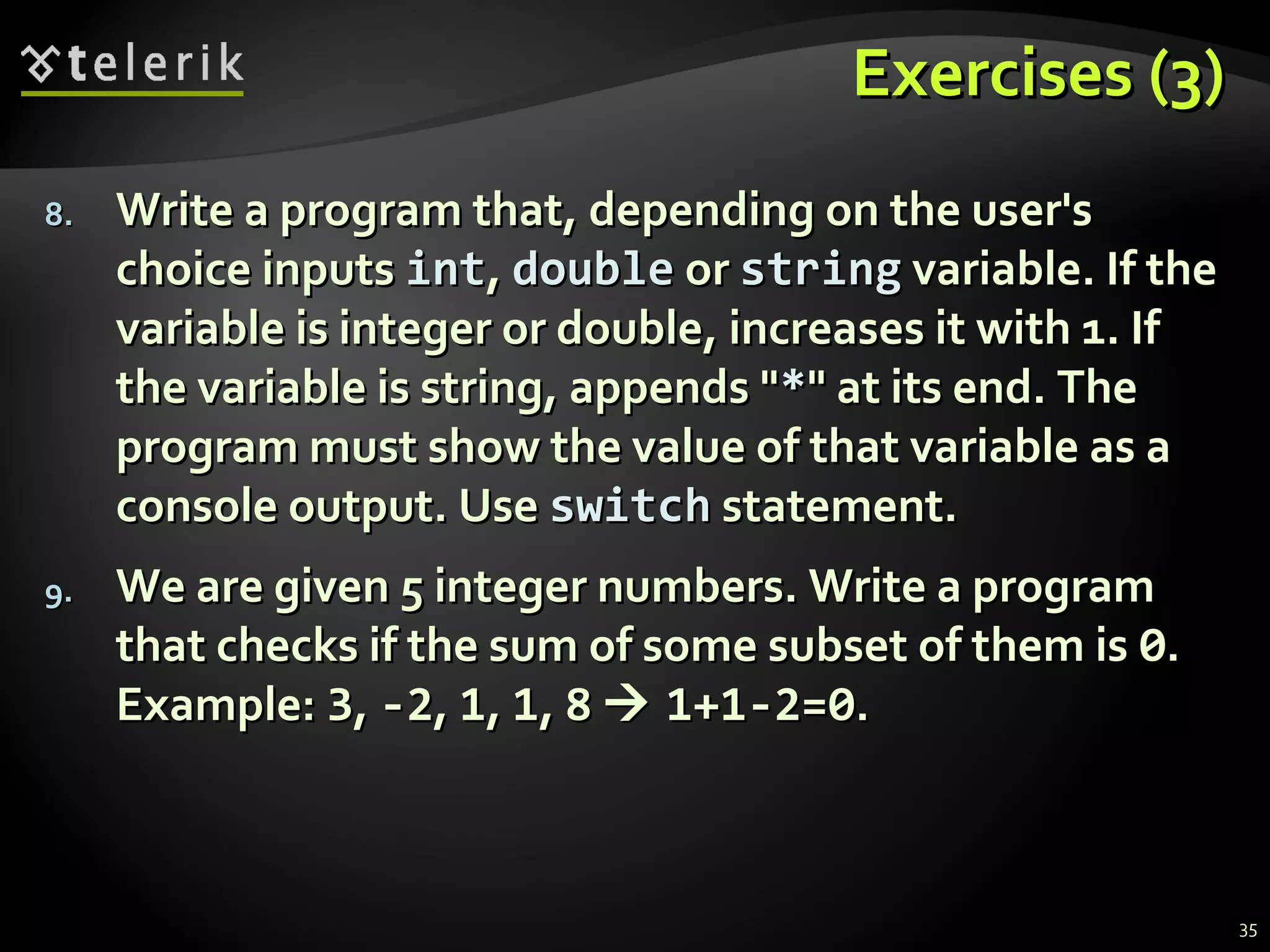 Exercises (3)Exercises (3)
8.8. Write a program that, depending on the user'sWrite a program that, depending on the user's
choice inputschoice inputs intint,, doubledouble oror stringstring variable. If thevariable. If the
variable is integer or double, increases it with 1. Ifvariable is integer or double, increases it with 1. If
the variable is string, appends "the variable is string, appends "**" at its end. The" at its end. The
program must show the value of that variable as aprogram must show the value of that variable as a
console output. Useconsole output. Use switchswitch statement.statement.
9.9. We are given 5 integer numbers. Write a programWe are given 5 integer numbers. Write a program
that checks if the sum of some subset of them isthat checks if the sum of some subset of them is 00..
Example:Example: 33,, -2-2,, 11,, 11,, 88  1+1-2=01+1-2=0..
35
 