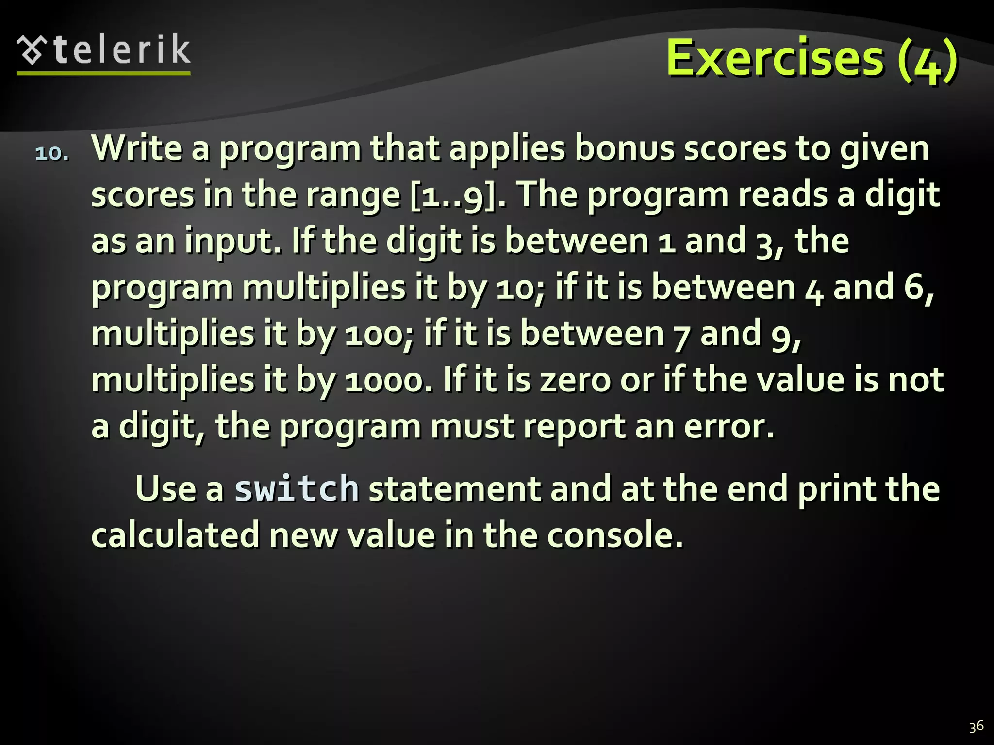 Exercises (4)Exercises (4)
10.10. Write a program that applies bonus scores to givenWrite a program that applies bonus scores to given
scores in the range [1..9]. The program reads a digitscores in the range [1..9]. The program reads a digit
as an input. If the digit is between 1 and 3, theas an input. If the digit is between 1 and 3, the
program multiplies it by 10; if it is between 4 and 6,program multiplies it by 10; if it is between 4 and 6,
multiplies it by 100; if it is between 7 and 9,multiplies it by 100; if it is between 7 and 9,
multiplies it by 1000. If it is zero or if the value is notmultiplies it by 1000. If it is zero or if the value is not
a digit, the program must report an error.a digit, the program must report an error.
Use aUse a switchswitch statement and at the end print thestatement and at the end print the
calculated new value in the console.calculated new value in the console.
36
 