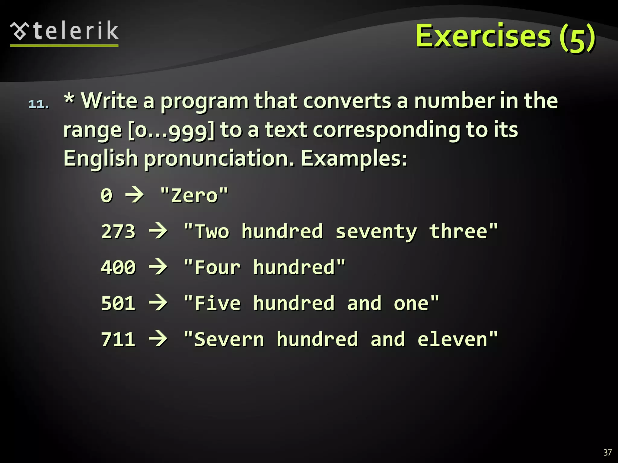 Exercises (5)Exercises (5)
11.11. * Write a program that converts a number in the* Write a program that converts a number in the
range [0...999] to a text corresponding to itsrange [0...999] to a text corresponding to its
English pronunciation. Examples:English pronunciation. Examples:
00  ""ZeroZero""
273273  "Two hundred seventy three""Two hundred seventy three"
400400  "Four hundred""Four hundred"
501501  ""Five hundred and oneFive hundred and one""
711711  "Severn hundred and eleven""Severn hundred and eleven"
37
 
