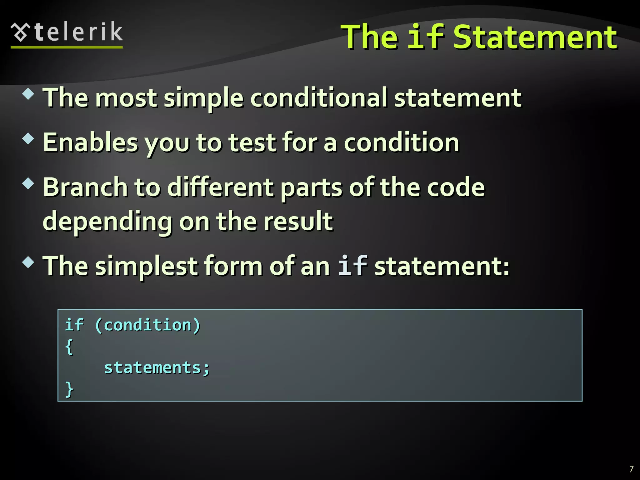TheThe ifif StatementStatement
 The most simple conditional statementThe most simple conditional statement
 Enables you to test for a conditionEnables you to test for a condition
 Branch to different parts of the codeBranch to different parts of the code
depending on the resultdepending on the result
 The simplest form of anThe simplest form of an ifif statement:statement:
if (condition)if (condition)
{{
statements;statements;
}}
7
 