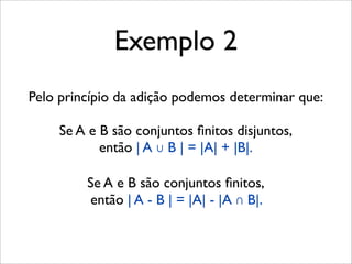 Pelo princípio da adição podemos determinar que:
Se A e B são conjuntos ﬁnitos disjuntos,
então | A ∪ B | = |A| + |B|.
Se A e B são conjuntos ﬁnitos,
então | A - B | = |A| - |A ∩ B|.
Exemplo 2
 