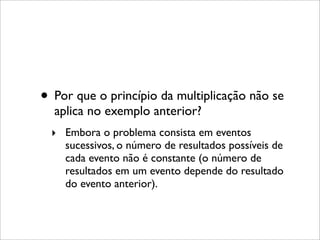 • Por que o princípio da multiplicação não se
aplica no exemplo anterior?
‣ Embora o problema consista em eventos
sucessivos, o número de resultados possíveis de
cada evento não é constante (o número de
resultados em um evento depende do resultado
do evento anterior).
 