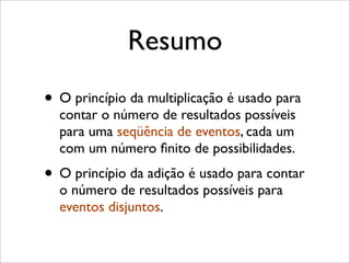 Resumo
• O princípio da multiplicação é usado para
contar o número de resultados possíveis
para uma seqüência de eventos, cada um
com um número ﬁnito de possibilidades.
• O princípio da adição é usado para contar
o número de resultados possíveis para
eventos disjuntos.
 