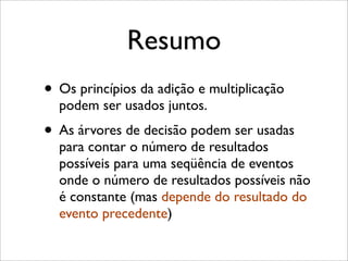 Resumo
• Os princípios da adição e multiplicação
podem ser usados juntos.
• As árvores de decisão podem ser usadas
para contar o número de resultados
possíveis para uma seqüência de eventos
onde o número de resultados possíveis não
é constante (mas depende do resultado do
evento precedente)
 