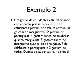 Exemplo 2
• Um grupo de estudantes está planejando
encomendar pizzas. Sabe-se que 13
estudantes gostam de pizza calabresa, 10
gostam de marguerita, 12 gostam de
portuguesa, 4 gostam tanto de calabresa
quanto marguerita, 5 gostam tanto de
marguerita quanto de portuguesa, 7 de
calabresa e portuguesa e 3 gostam de
todas. Quantos estudantes há no grupo?
 