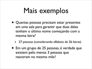 Mais exemplos
• Quantas pessoas precisam estar presentes
em uma sala para garantir que duas delas
tenham o último nome começando com a
mesma letra?
‣ 27 pessoas (considerando alfabeto de 26 letras)
• Em um grupo de 25 pessoas, é verdade que
existem pelo menos 3 pessoas que
nasceram no mesmo mês?
 