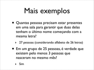 Mais exemplos
• Quantas pessoas precisam estar presentes
em uma sala para garantir que duas delas
tenham o último nome começando com a
mesma letra?
‣ 27 pessoas (considerando alfabeto de 26 letras)
• Em um grupo de 25 pessoas, é verdade que
existem pelo menos 3 pessoas que
nasceram no mesmo mês?
‣ Sim
 